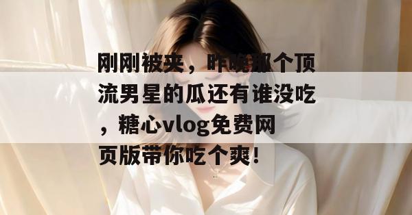 刚刚被夹，昨晚那个顶流男星的瓜还有谁没吃，糖心vlog免费网页版带你吃个爽！