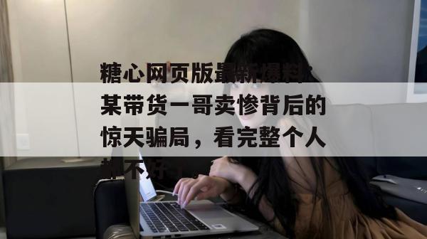 糖心网页版最新爆料：某带货一哥卖惨背后的惊天骗局，看完整个人都不好了。