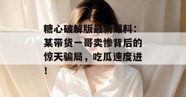 糖心破解版最新爆料：某带货一哥卖惨背后的惊天骗局，吃瓜速度进！