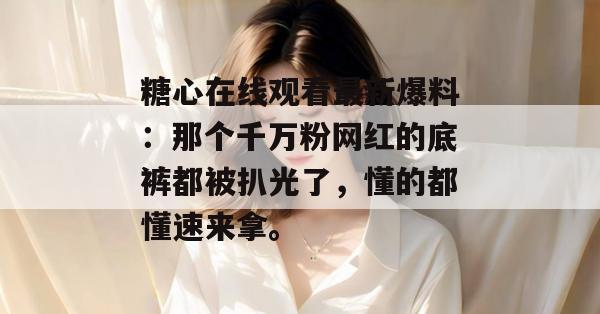 糖心在线观看最新爆料：那个千万粉网红的底裤都被扒光了，懂的都懂速来拿。