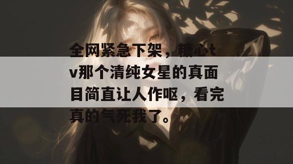 全网紧急下架，糖心tv那个清纯女星的真面目简直让人作呕，看完真的气死我了。