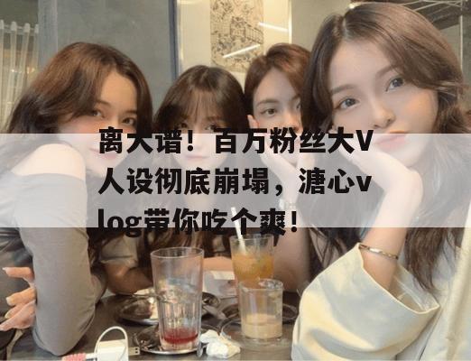 离大谱！百万粉丝大V人设彻底崩塌，溏心vlog带你吃个爽！