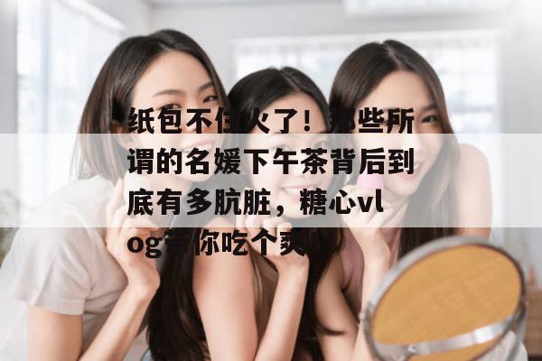纸包不住火了！那些所谓的名媛下午茶背后到底有多肮脏，糖心vlog带你吃个爽！