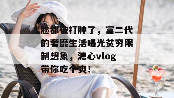 脸都被打肿了，富二代的奢靡生活曝光贫穷限制想象，溏心vlog带你吃个爽！