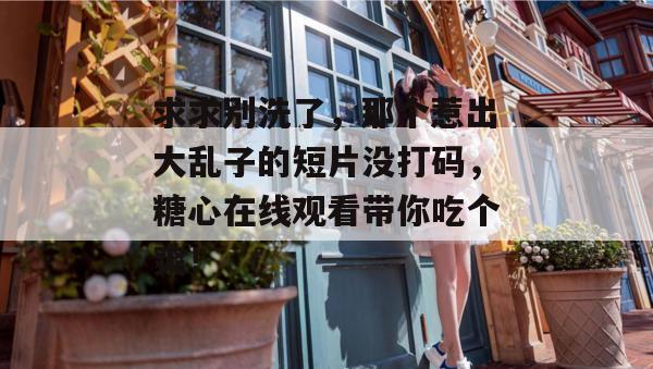 求求别洗了,那个惹出大乱子的短片没打码,糖心在线观看带你吃个爽! 求求别洗了,那个惹出大乱子的短片没打码,糖心在线观看带你吃个爽!